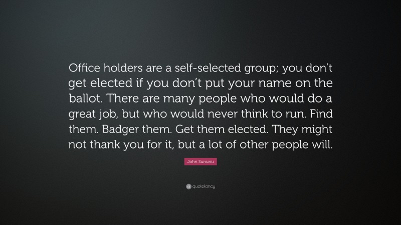 John Sununu Quote: “Office holders are a self-selected group; you don’t get elected if you don’t put your name on the ballot. There are many people who would do a great job, but who would never think to run. Find them. Badger them. Get them elected. They might not thank you for it, but a lot of other people will.”