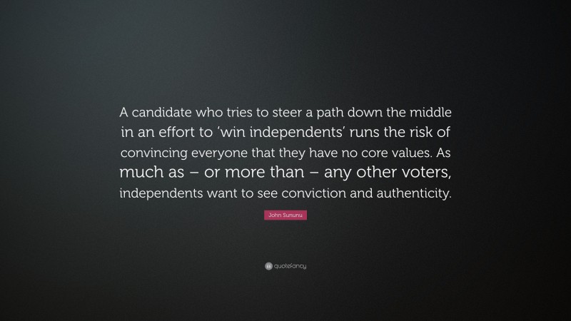 John Sununu Quote: “A candidate who tries to steer a path down the middle in an effort to ‘win independents’ runs the risk of convincing everyone that they have no core values. As much as – or more than – any other voters, independents want to see conviction and authenticity.”