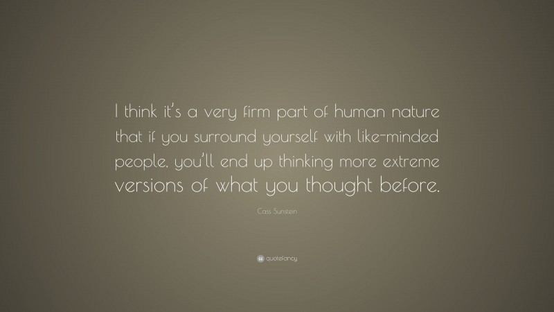 Cass Sunstein Quote: “I think it’s a very firm part of human nature that if you surround yourself with like-minded people, you’ll end up thinking more extreme versions of what you thought before.”