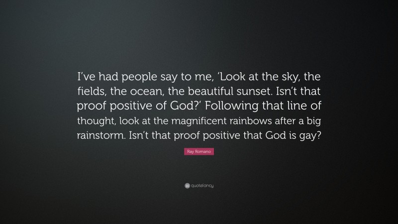 Ray Romano Quote: “I’ve had people say to me, ‘Look at the sky, the fields, the ocean, the beautiful sunset. Isn’t that proof positive of God?’ Following that line of thought, look at the magnificent rainbows after a big rainstorm. Isn’t that proof positive that God is gay?”