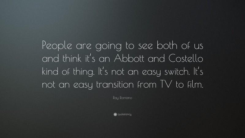 Ray Romano Quote: “People are going to see both of us and think it’s an Abbott and Costello kind of thing. It’s not an easy switch. It’s not an easy transition from TV to film.”