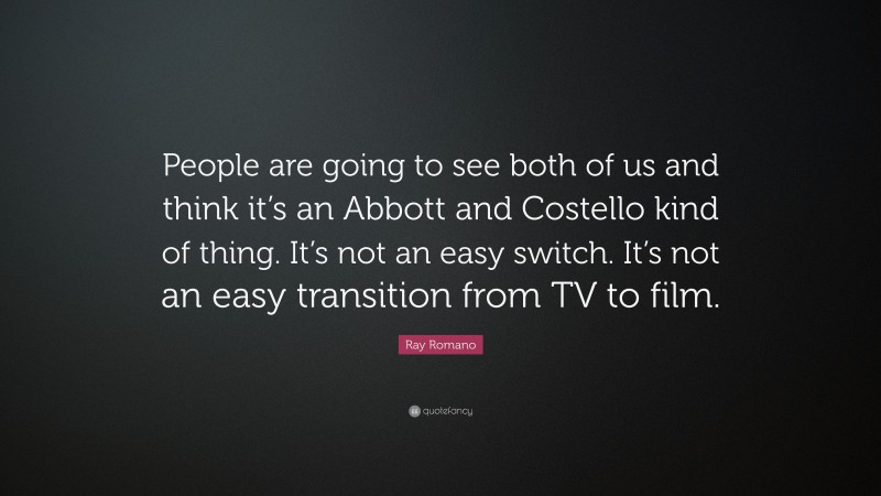 Ray Romano Quote: “People are going to see both of us and think it’s an Abbott and Costello kind of thing. It’s not an easy switch. It’s not an easy transition from TV to film.”