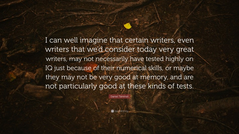 Daniel Tammet Quote: “I can well imagine that certain writers, even writers that we’d consider today very great writers, may not necessarily have tested highly on IQ just because of their numerical skills, or maybe they may not be very good at memory, and are not particularly good at these kinds of tests.”