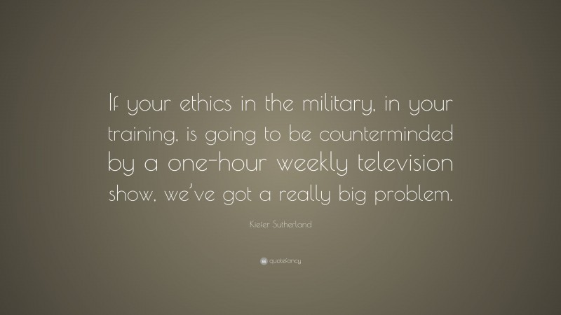 Kiefer Sutherland Quote: “If your ethics in the military, in your training, is going to be counterminded by a one-hour weekly television show, we’ve got a really big problem.”