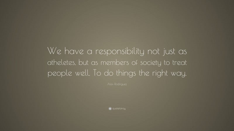 Alex Rodriguez Quote: “We have a responsibility not just as atheletes, but as members of society to treat people well. To do things the right way.”