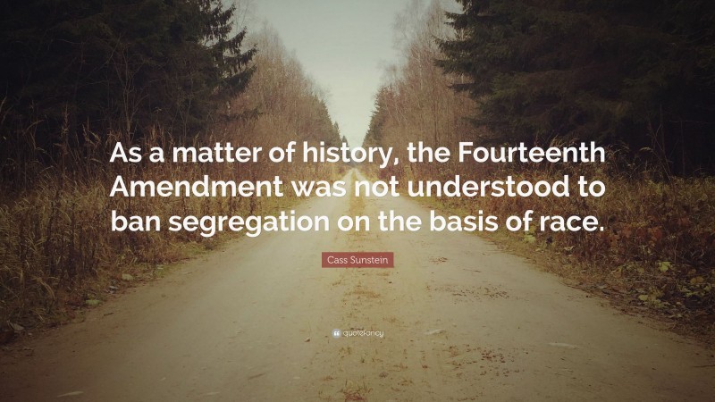 Cass Sunstein Quote: “As a matter of history, the Fourteenth Amendment was not understood to ban segregation on the basis of race.”