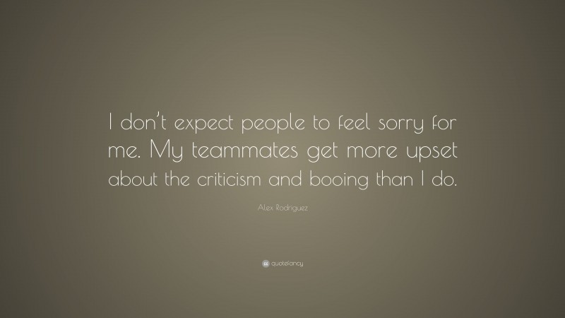 Alex Rodriguez Quote: “I don’t expect people to feel sorry for me. My teammates get more upset about the criticism and booing than I do.”