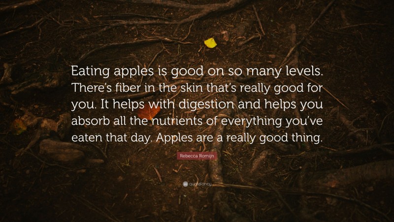 Rebecca Romijn Quote: “Eating apples is good on so many levels. There’s fiber in the skin that’s really good for you. It helps with digestion and helps you absorb all the nutrients of everything you’ve eaten that day. Apples are a really good thing.”