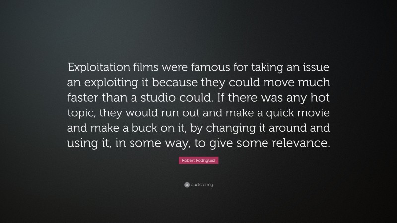 Robert Rodríguez Quote: “Exploitation films were famous for taking an issue an exploiting it because they could move much faster than a studio could. If there was any hot topic, they would run out and make a quick movie and make a buck on it, by changing it around and using it, in some way, to give some relevance.”