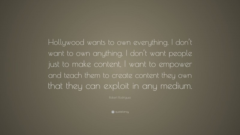 Robert Rodríguez Quote: “Hollywood wants to own everything. I don’t want to own anything. I don’t want people just to make content, I want to empower and teach them to create content they own that they can exploit in any medium.”