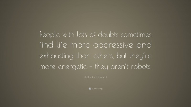 Antonio Tabucchi Quote: “People with lots of doubts sometimes find life more oppressive and exhausting than others, but they’re more energetic – they aren’t robots.”