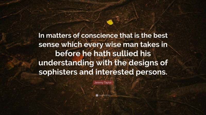 Jeremy Taylor Quote: “In matters of conscience that is the best sense which every wise man takes in before he hath sullied his understanding with the designs of sophisters and interested persons.”