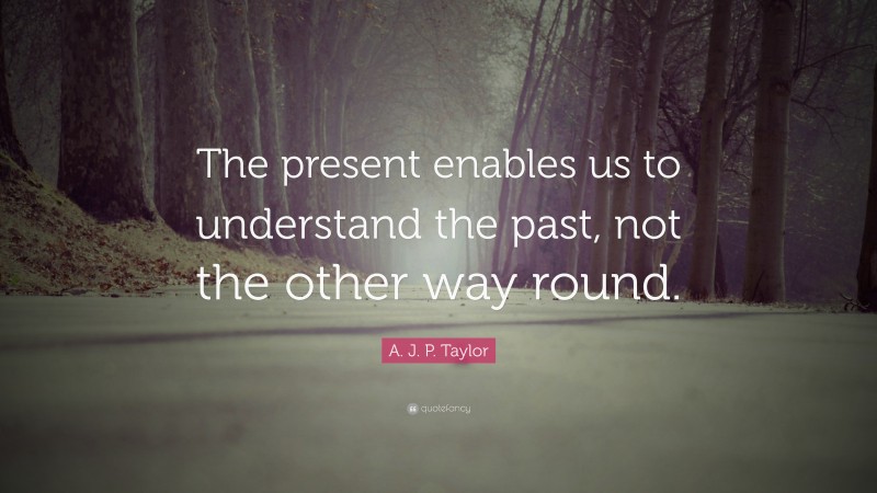 A. J. P. Taylor Quote: “The present enables us to understand the past, not the other way round.”