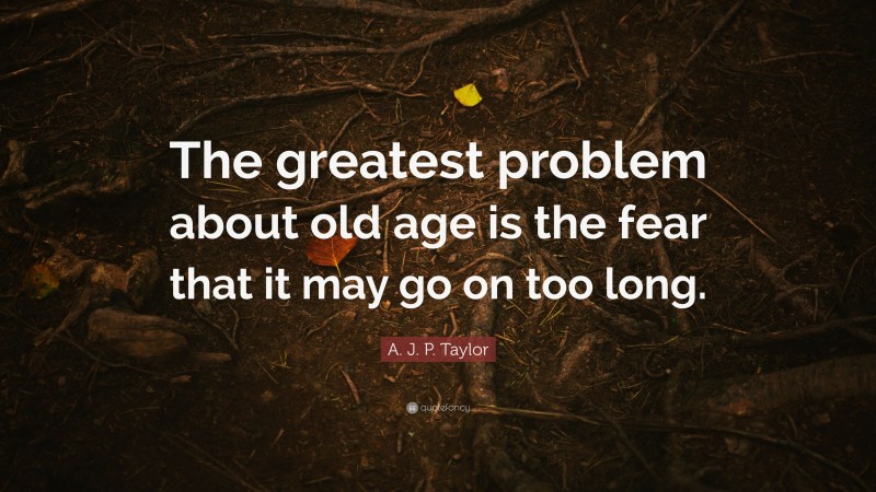 A. J. P. Taylor Quote: “The greatest problem about old age is the fear that it may go on too long.”