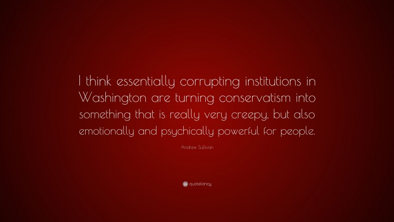 Andrew Sullivan Quote: “I think essentially corrupting institutions in Washington are turning conservatism into something that is really very creepy, but also emotionally and psychically powerful for people.”