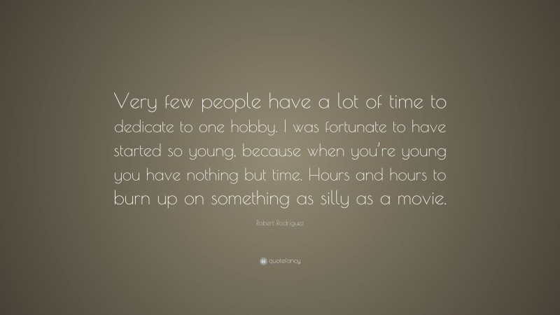 Robert Rodríguez Quote: “Very few people have a lot of time to dedicate to one hobby. I was fortunate to have started so young, because when you’re young you have nothing but time. Hours and hours to burn up on something as silly as a movie.”