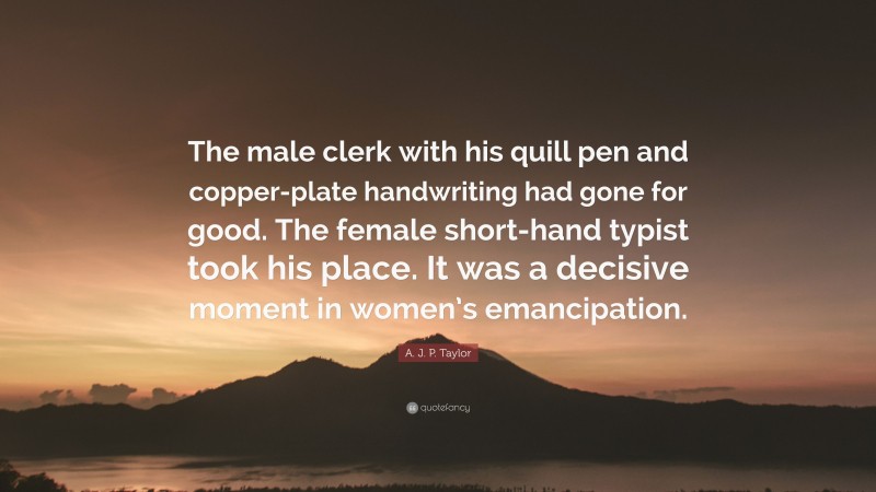 A. J. P. Taylor Quote: “The male clerk with his quill pen and copper-plate handwriting had gone for good. The female short-hand typist took his place. It was a decisive moment in women’s emancipation.”