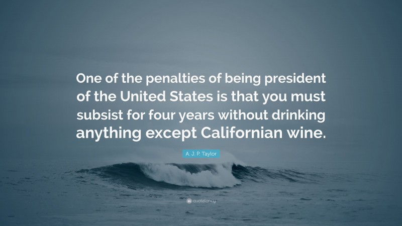 A. J. P. Taylor Quote: “One of the penalties of being president of the United States is that you must subsist for four years without drinking anything except Californian wine.”