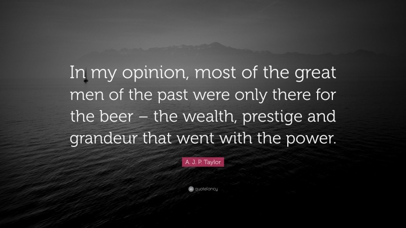 A. J. P. Taylor Quote: “In my opinion, most of the great men of the past were only there for the beer – the wealth, prestige and grandeur that went with the power.”