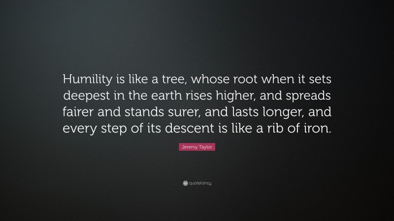 Jeremy Taylor Quote: “Humility is like a tree, whose root when it sets deepest in the earth rises higher, and spreads fairer and stands surer, and lasts longer, and every step of its descent is like a rib of iron.”