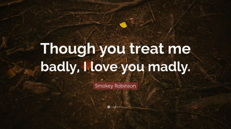 Smokey Robinson Quote: “Though you treat me badly, I love you madly.”