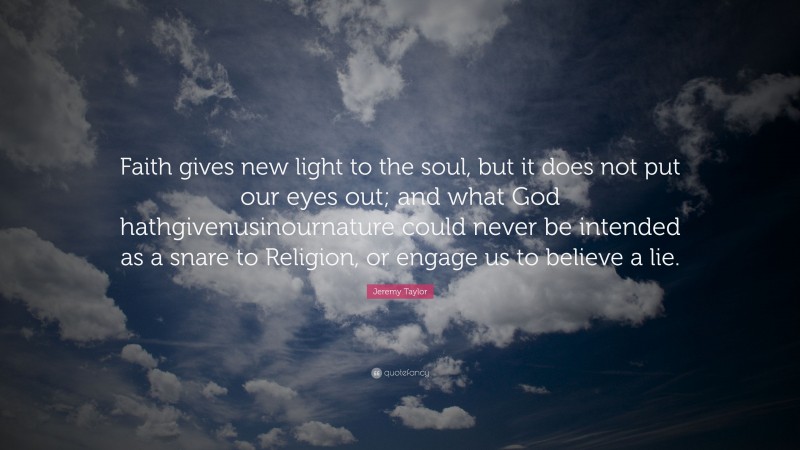 Jeremy Taylor Quote: “Faith gives new light to the soul, but it does not put our eyes out; and what God hathgivenusinournature could never be intended as a snare to Religion, or engage us to believe a lie.”