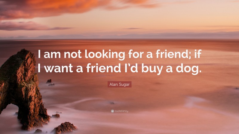 Alan Sugar Quote: “I am not looking for a friend; if I want a friend I’d buy a dog.”