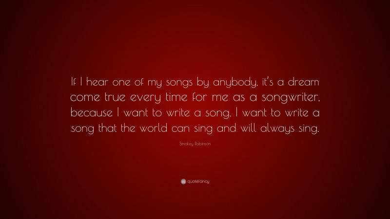 Smokey Robinson Quote: “If I hear one of my songs by anybody, it’s a dream come true every time for me as a songwriter, because I want to write a song, I want to write a song that the world can sing and will always sing.”