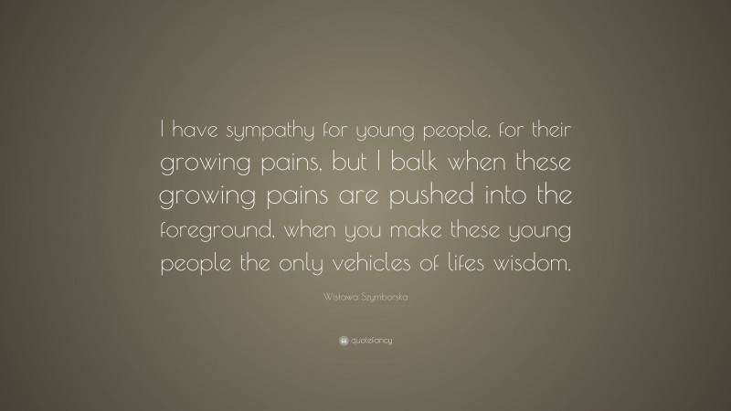 Wisława Szymborska Quote: “I have sympathy for young people, for their growing pains, but I balk when these growing pains are pushed into the foreground, when you make these young people the only vehicles of lifes wisdom.”
