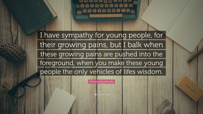 Wisława Szymborska Quote: “I have sympathy for young people, for their growing pains, but I balk when these growing pains are pushed into the foreground, when you make these young people the only vehicles of lifes wisdom.”