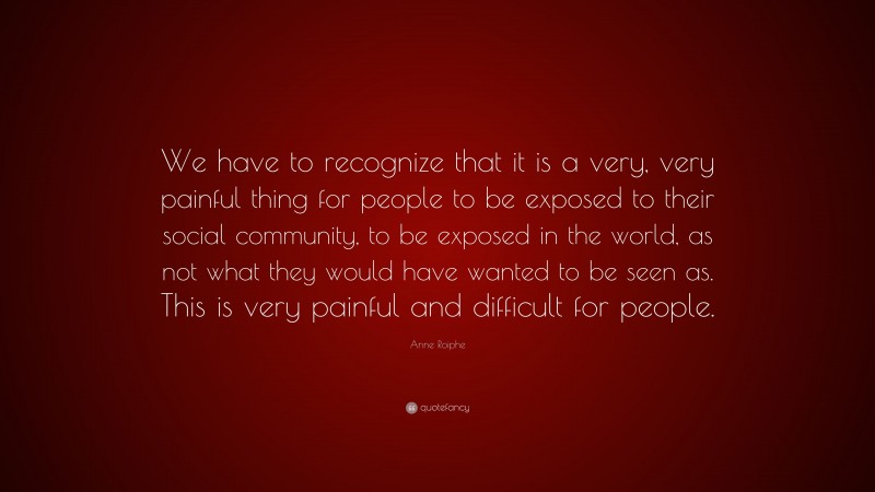 Anne Roiphe Quote: “We have to recognize that it is a very, very painful thing for people to be exposed to their social community, to be exposed in the world, as not what they would have wanted to be seen as. This is very painful and difficult for people.”