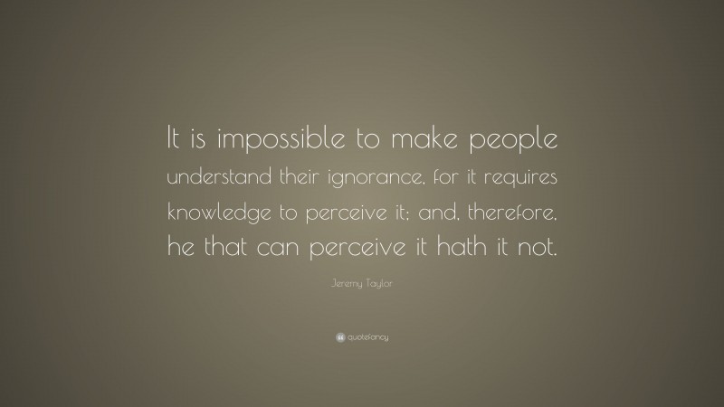 Jeremy Taylor Quote: “It is impossible to make people understand their ignorance, for it requires knowledge to perceive it; and, therefore, he that can perceive it hath it not.”