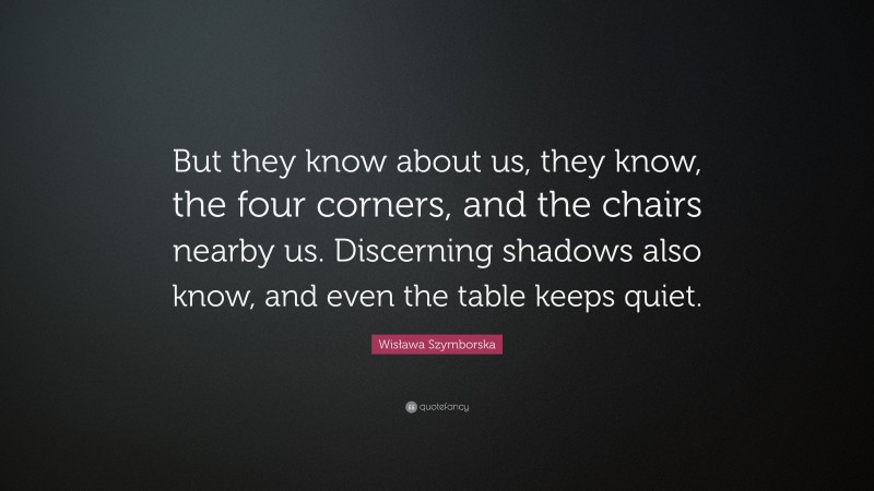 Wisława Szymborska Quote: “But they know about us, they know, the four corners, and the chairs nearby us. Discerning shadows also know, and even the table keeps quiet.”