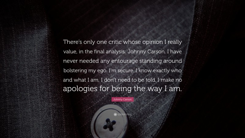 Johnny Carson Quote: “There’s only one critic whose opinion I really value, in the final analysis: Johnny Carson. I have never needed any entourage standing around bolstering my ego. I’m secure. I know exactly who and what I am. I don’t need to be told. I make no apologies for being the way I am.”