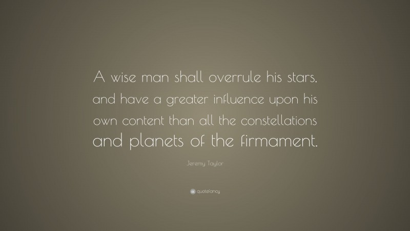 Jeremy Taylor Quote: “A wise man shall overrule his stars, and have a greater influence upon his own content than all the constellations and planets of the firmament.”