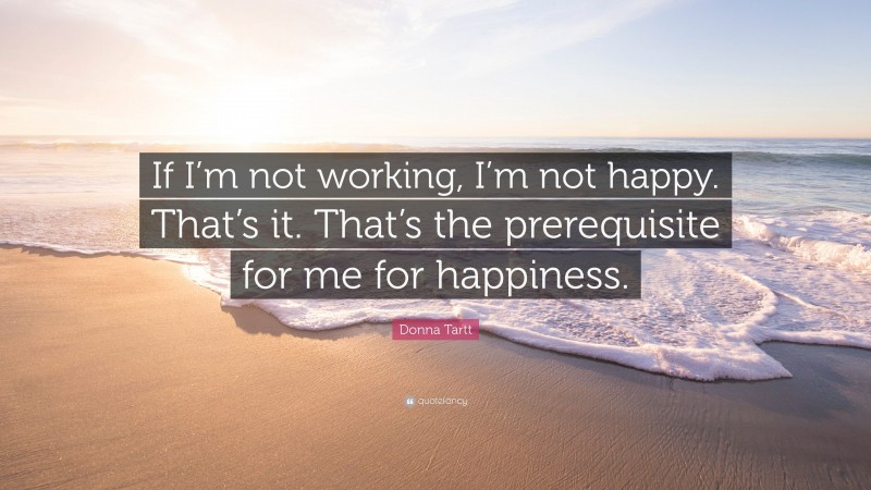 Donna Tartt Quote: “If I’m not working, I’m not happy. That’s it. That’s the prerequisite for me for happiness.”