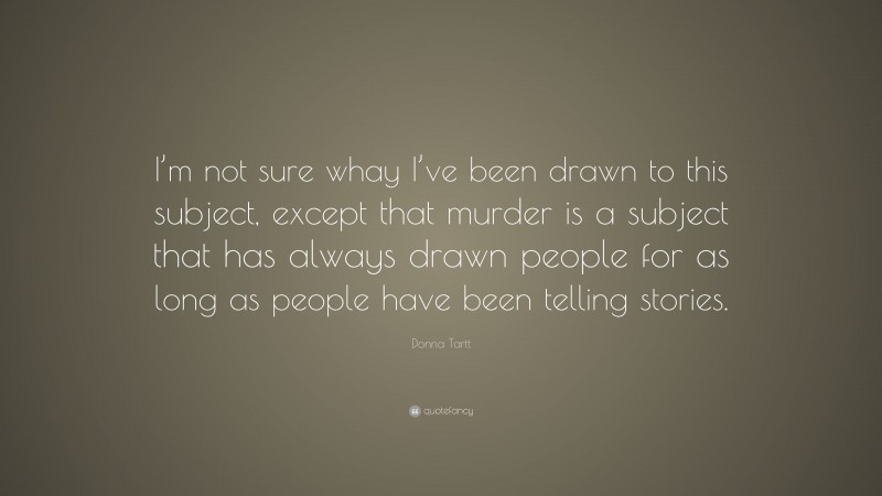 Donna Tartt Quote: “I’m not sure whay I’ve been drawn to this subject, except that murder is a subject that has always drawn people for as long as people have been telling stories.”