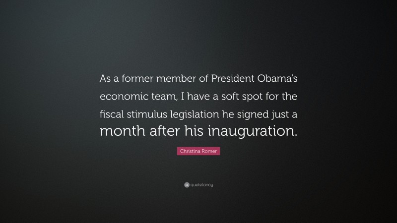 Christina Romer Quote: “As a former member of President Obama’s economic team, I have a soft spot for the fiscal stimulus legislation he signed just a month after his inauguration.”
