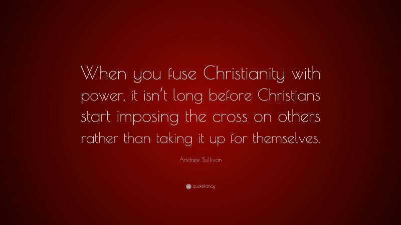 Andrew Sullivan Quote: “When you fuse Christianity with power, it isn’t long before Christians start imposing the cross on others rather than taking it up for themselves.”