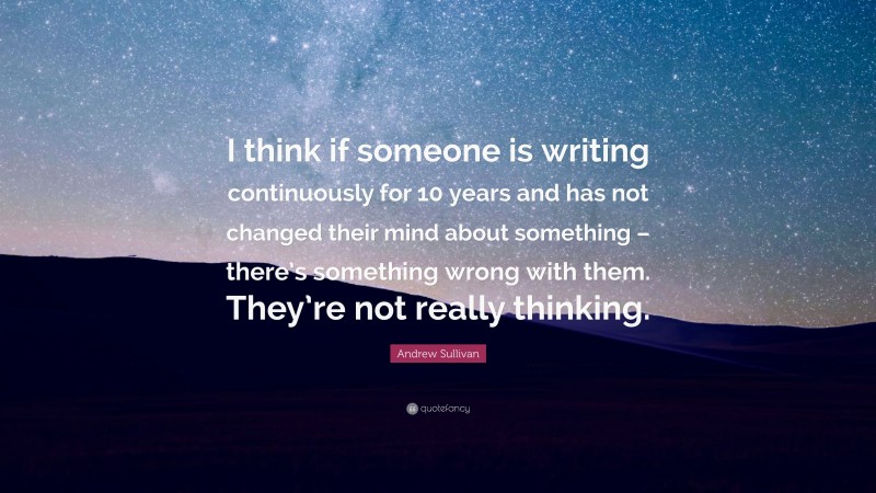 Andrew Sullivan Quote: “I think if someone is writing continuously for 10 years and has not changed their mind about something – there’s something wrong with them. They’re not really thinking.”