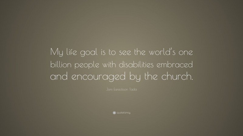 Joni Eareckson Tada Quote: “My life goal is to see the world’s one billion people with disabilities embraced and encouraged by the church.”