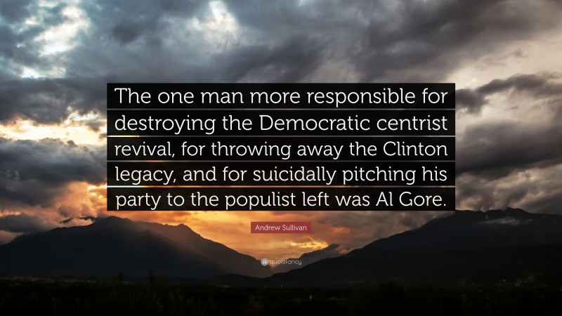 Andrew Sullivan Quote: “The one man more responsible for destroying the Democratic centrist revival, for throwing away the Clinton legacy, and for suicidally pitching his party to the populist left was Al Gore.”