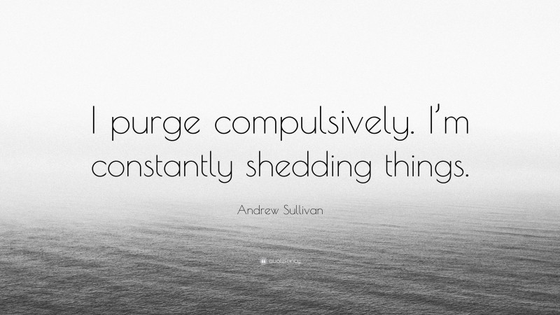 Andrew Sullivan Quote: “I purge compulsively. I’m constantly shedding things.”