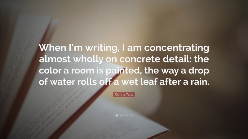Donna Tartt Quote: “When I’m writing, I am concentrating almost wholly on concrete detail: the color a room is painted, the way a drop of water rolls off a wet leaf after a rain.”