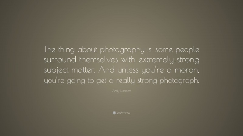 Andy Summers Quote: “The thing about photography is, some people surround themselves with extremely strong subject matter. And unless you’re a moron, you’re going to get a really strong photograph.”
