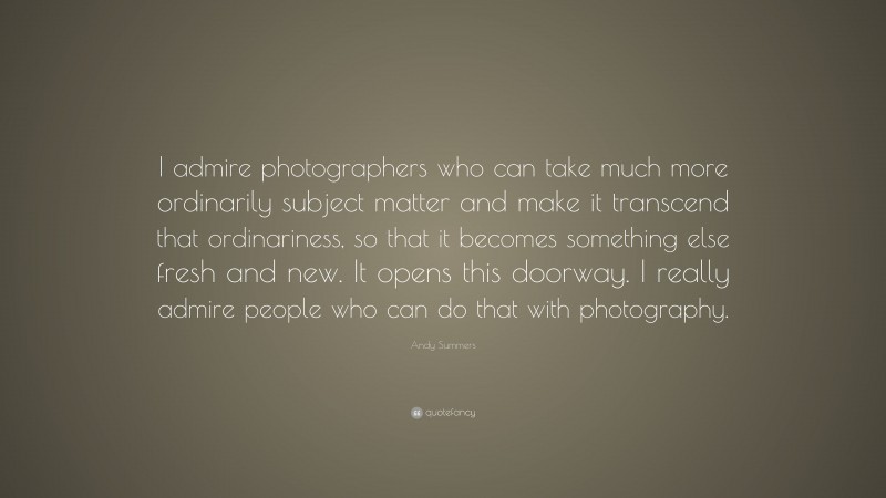Andy Summers Quote: “I admire photographers who can take much more ordinarily subject matter and make it transcend that ordinariness, so that it becomes something else fresh and new. It opens this doorway. I really admire people who can do that with photography.”