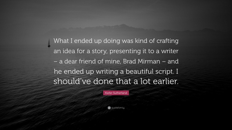 Kiefer Sutherland Quote: “What I ended up doing was kind of crafting an idea for a story, presenting it to a writer – a dear friend of mine, Brad Mirman – and he ended up writing a beautiful script. I should’ve done that a lot earlier.”