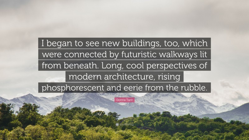 Donna Tartt Quote: “I began to see new buildings, too, which were connected by futuristic walkways lit from beneath. Long, cool perspectives of modern architecture, rising phosphorescent and eerie from the rubble.”