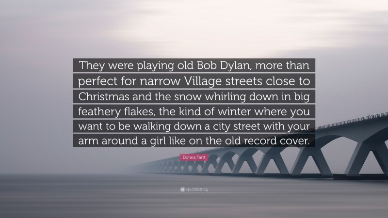 Donna Tartt Quote: “They were playing old Bob Dylan, more than perfect for narrow Village streets close to Christmas and the snow whirling down in big feathery flakes, the kind of winter where you want to be walking down a city street with your arm around a girl like on the old record cover.”