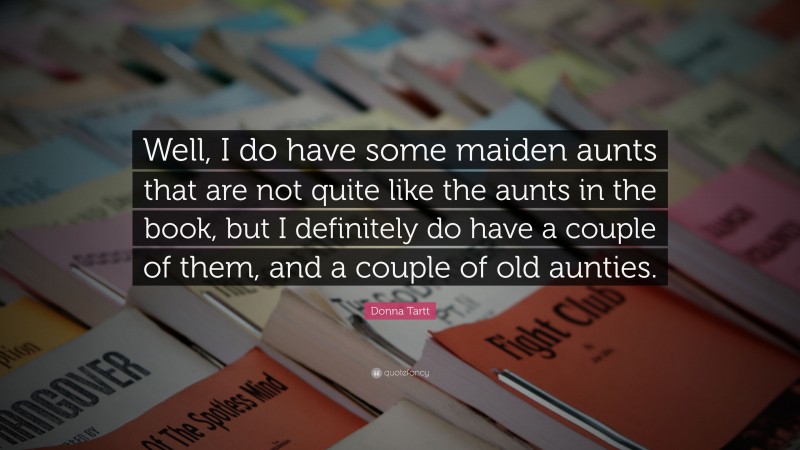 Donna Tartt Quote: “Well, I do have some maiden aunts that are not quite like the aunts in the book, but I definitely do have a couple of them, and a couple of old aunties.”